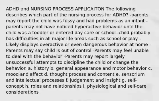 ADHD and NURSING PROCESS APPLICAITON The following describes which part of the nursing process for ADHD? -parents may report the child was fussy and had problems as an infant -parents may not have noticed hyperactive behavior until the child was a toddler or entered day care or school -child probably has difficulties in all major life areas such as school or play -Likely displays overactive or even dangerous behavior at home -Parents may say child is out of control -Parents may feel unable to deal with the behavior -Parents may report largely unsuccessful attempts to discipline the child or change the behavior. a. history b. general appearance and motor behavior c. mood and affect d. thought process and content e. sensorium and intellectual processes f. judgement and insight g. self-concept h. roles and relationships i. physiological and self-care considerations