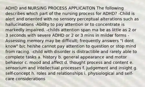 ADHD and NURSING PROCESS APPLICAITON The following describes which part of the nursing process for ADHD? -Child is alert and oriented with no sensory perceptual alterations such as hallucinations -Ability to pay attention or to concentrate is markedly impaired. -childs attention span ma be as little as 2 or 3 seconds with severe ADHD or 2 or 3 mins in milder forms -Assessing memory may be difficult; frequently answers "I dont know" b/c he/she cannot pay attention to question or stop mind from racing. -child with disorder is distractible and rarely able to complete tasks a. history b. general appearance and motor behavior c. mood and affect d. thought process and content e. sensorium and intellectual processes f. judgement and insight g. self-concept h. roles and relationships i. physiological and self-care considerations