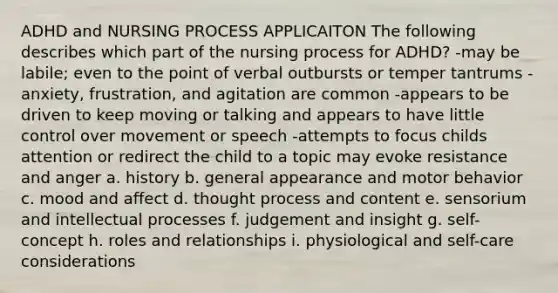 ADHD and NURSING PROCESS APPLICAITON The following describes which part of the nursing process for ADHD? -may be labile; even to the point of verbal outbursts or temper tantrums -anxiety, frustration, and agitation are common -appears to be driven to keep moving or talking and appears to have little control over movement or speech -attempts to focus childs attention or redirect the child to a topic may evoke resistance and anger a. history b. general appearance and motor behavior c. mood and affect d. thought process and content e. sensorium and intellectual processes f. judgement and insight g. self-concept h. roles and relationships i. physiological and self-care considerations