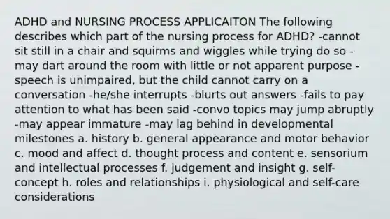 ADHD and NURSING PROCESS APPLICAITON The following describes which part of the nursing process for ADHD? -cannot sit still in a chair and squirms and wiggles while trying do so -may dart around the room with little or not apparent purpose -speech is unimpaired, but the child cannot carry on a conversation -he/she interrupts -blurts out answers -fails to pay attention to what has been said -convo topics may jump abruptly -may appear immature -may lag behind in developmental milestones a. history b. general appearance and motor behavior c. mood and affect d. thought process and content e. sensorium and intellectual processes f. judgement and insight g. self-concept h. roles and relationships i. physiological and self-care considerations