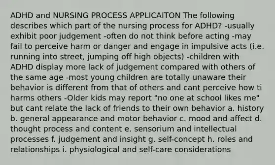 ADHD and NURSING PROCESS APPLICAITON The following describes which part of the nursing process for ADHD? -usually exhibit poor judgement -often do not think before acting -may fail to perceive harm or danger and engage in impulsive acts (i.e. running into street, jumping off high objects) -children with ADHD display more lack of judgement compared with others of the same age -most young children are totally unaware their behavior is different from that of others and cant perceive how ti harms others -Older kids may report "no one at school likes me" but cant relate the lack of friends to their own behavior a. history b. general appearance and motor behavior c. mood and affect d. thought process and content e. sensorium and intellectual processes f. judgement and insight g. self-concept h. roles and relationships i. physiological and self-care considerations