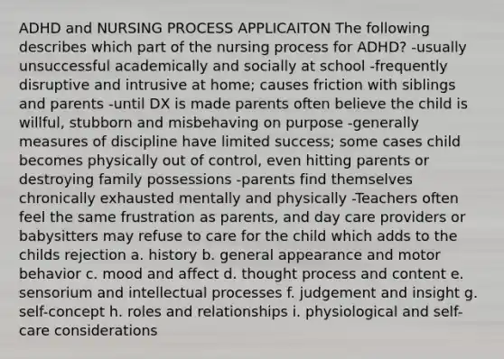 ADHD and NURSING PROCESS APPLICAITON The following describes which part of the nursing process for ADHD? -usually unsuccessful academically and socially at school -frequently disruptive and intrusive at home; causes friction with siblings and parents -until DX is made parents often believe the child is willful, stubborn and misbehaving on purpose -generally measures of discipline have limited success; some cases child becomes physically out of control, even hitting parents or destroying family possessions -parents find themselves chronically exhausted mentally and physically -Teachers often feel the same frustration as parents, and day care providers or babysitters may refuse to care for the child which adds to the childs rejection a. history b. general appearance and motor behavior c. mood and affect d. thought process and content e. sensorium and intellectual processes f. judgement and insight g. self-concept h. roles and relationships i. physiological and self-care considerations