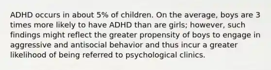 ADHD occurs in about 5% of children. On the average, boys are 3 times more likely to have ADHD than are girls; however, such findings might reflect the greater propensity of boys to engage in aggressive and antisocial behavior and thus incur a greater likelihood of being referred to psychological clinics.