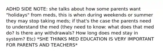 ADHD SIDE NOTE: she talks about how some parents want "holidays" from meds, this is when during weekends or summer they may stop taking meds; if that's the case the parents need to understand the med (they need to know: what does that med do? Is there any withdrawals? How long does med stay in system? Etc) *SHE THINKS MED EDUCATION IS VERY IMPORTANT FOR PARENTS AND TEACHERS*