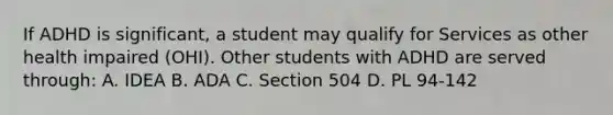 If ADHD is significant, a student may qualify for Services as other health impaired (OHI). Other students with ADHD are served through: A. IDEA B. ADA C. Section 504 D. PL 94-142