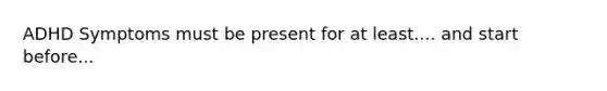 ADHD Symptoms must be present for at least.... and start before...