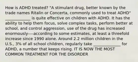 How is ADHD treated? "A stimulant drug, better known by the trade names Ritalin or Concerta, commonly used to treat ADHD" _____________ is quite effective on children with ADHD. It has the ability to help them focus, solve complex tasks, perform better at school, and control aggression, use of the drug has increased enormously----according to some estimates, at least a threefold increase since 1990 alone. Around 2.2 million children in the U.S., 3% of all school children, regularly take ______________ for ADHD, a number that keeps rising. IT IS NOW THE MOST COMMON TREATMENT FOR THE DISORDER