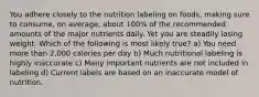 You adhere closely to the nutrition labeling on foods, making sure to consume, on average, about 100% of the recommended amounts of the major nutrients daily. Yet you are steadily losing weight. Which of the following is most likely true? a) You need more than 2,000 calories per day b) Much nutritional labeling is highly inaccurate c) Many important nutrients are not included in labeling d) Current labels are based on an inaccurate model of nutrition.