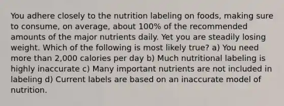 You adhere closely to the nutrition labeling on foods, making sure to consume, on average, about 100% of the recommended amounts of the major nutrients daily. Yet you are steadily losing weight. Which of the following is most likely true? a) You need more than 2,000 calories per day b) Much nutritional labeling is highly inaccurate c) Many important nutrients are not included in labeling d) Current labels are based on an inaccurate model of nutrition.