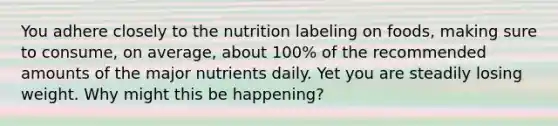 You adhere closely to the nutrition labeling on foods, making sure to consume, on average, about 100% of the recommended amounts of the major nutrients daily. Yet you are steadily losing weight. Why might this be happening?