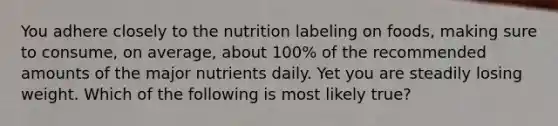 You adhere closely to the nutrition labeling on foods, making sure to consume, on average, about 100% of the recommended amounts of the major nutrients daily. Yet you are steadily losing weight. Which of the following is most likely true?