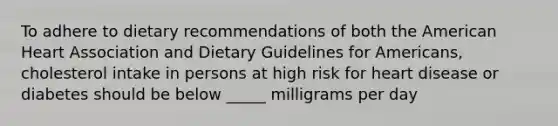 To adhere to dietary recommendations of both the American Heart Association and Dietary Guidelines for Americans, cholesterol intake in persons at high risk for heart disease or diabetes should be below _____ milligrams per day