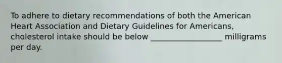 To adhere to dietary recommendations of both the American Heart Association and Dietary Guidelines for Americans, cholesterol intake should be below __________________ milligrams per day.