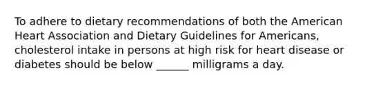 To adhere to dietary recommendations of both the American Heart Association and Dietary Guidelines for Americans, cholesterol intake in persons at high risk for heart disease or diabetes should be below ______ milligrams a day.