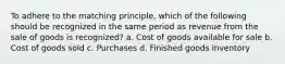 To adhere to the matching principle, which of the following should be recognized in the same period as revenue from the sale of goods is recognized? a. Cost of goods available for sale b. Cost of goods sold c. Purchases d. Finished goods inventory