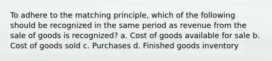 To adhere to the matching principle, which of the following should be recognized in the same period as revenue from the sale of goods is recognized? a. Cost of goods available for sale b. Cost of goods sold c. Purchases d. Finished goods inventory