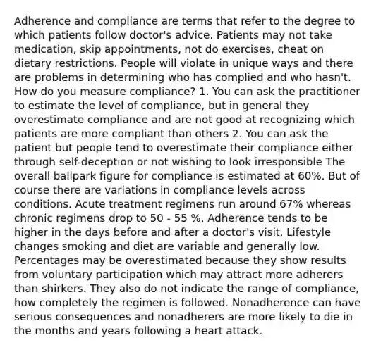 Adherence and compliance are terms that refer to the degree to which patients follow doctor's advice. Patients may not take medication, skip appointments, not do exercises, cheat on dietary restrictions. People will violate in unique ways and there are problems in determining who has complied and who hasn't. How do you measure compliance? 1. You can ask the practitioner to estimate the level of compliance, but in general they overestimate compliance and are not good at recognizing which patients are more compliant than others 2. You can ask the patient but people tend to overestimate their compliance either through self-deception or not wishing to look irresponsible The overall ballpark figure for compliance is estimated at 60%. But of course there are variations in compliance levels across conditions. Acute treatment regimens run around 67% whereas chronic regimens drop to 50 - 55 %. Adherence tends to be higher in the days before and after a doctor's visit. Lifestyle changes smoking and diet are variable and generally low. Percentages may be overestimated because they show results from voluntary participation which may attract more adherers than shirkers. They also do not indicate the range of compliance, how completely the regimen is followed. Nonadherence can have serious consequences and nonadherers are more likely to die in the months and years following a heart attack.