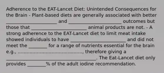 Adherence to the EAT-Lancet Diet: Unintended Consequences for the Brain - Plant-based diets are generally associated with better ______________________ and _______________________ outcomes but those that ________________________ animal products are not. - A strong adherence to the EAT-Lancet diet to limit meat intake showed individuals to have ________________________ and did not meet the ________ for a range of nutrients essential for the brain e.g., ............................................, therefore giving a _______________________________________. The Eat-Lancet diet only provides ________% of the adult iodine recommendation.