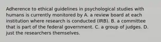 Adherence to ethical guidelines in psychological studies with humans is currently monitored by A. a review board at each institution where research is conducted (IRB). B. a committee that is part of the federal government. C. a group of judges. D. just the researchers themselves.