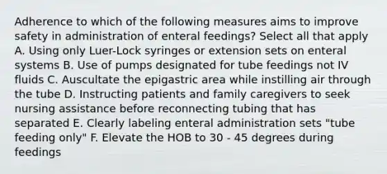 Adherence to which of the following measures aims to improve safety in administration of enteral feedings? Select all that apply A. Using only Luer-Lock syringes or extension sets on enteral systems B. Use of pumps designated for tube feedings not IV fluids C. Auscultate the epigastric area while instilling air through the tube D. Instructing patients and family caregivers to seek nursing assistance before reconnecting tubing that has separated E. Clearly labeling enteral administration sets "tube feeding only" F. Elevate the HOB to 30 - 45 degrees during feedings