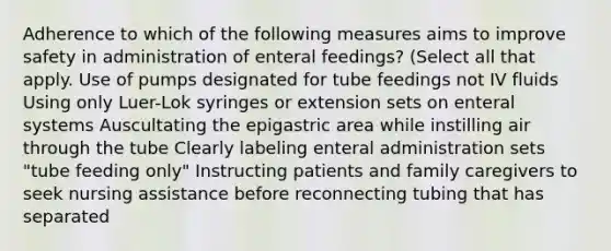 Adherence to which of the following measures aims to improve safety in administration of enteral feedings? (Select all that apply. Use of pumps designated for tube feedings not IV fluids Using only Luer-Lok syringes or extension sets on enteral systems Auscultating the epigastric area while instilling air through the tube Clearly labeling enteral administration sets "tube feeding only" Instructing patients and family caregivers to seek nursing assistance before reconnecting tubing that has separated