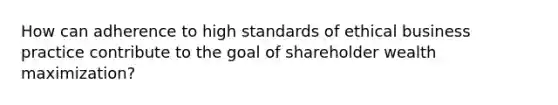 How can adherence to high standards of ethical business practice contribute to the goal of shareholder wealth maximization?