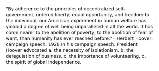 "By adherence to the principles of decentralized self-government, ordered liberty, equal opportunity, and freedom to the individual, our American experiment in human welfare has yielded a degree of well-being unparalleled in all the world. It has come nearer to the abolition of poverty, to the abolition of fear of want, than humanity has ever reached before."—Herbert Hoover, campaign speech, 1928 In his campaign speech, President Hoover advocated a. the necessity of isolationism. b. the deregulation of business. c. the importance of volunteering. d. the spirit of global independence.