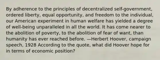 By adherence to the principles of decentralized self-government, ordered liberty, equal opportunity, and freedom to the individual, our American experiment in human welfare has yielded a degree of well-being unparalleled in all the world. It has come nearer to the abolition of poverty, to the abolition of fear of want, than humanity has ever reached before. —Herbert Hoover, campaign speech, 1928 According to the quote, what did Hoover hope for in terms of economic position?