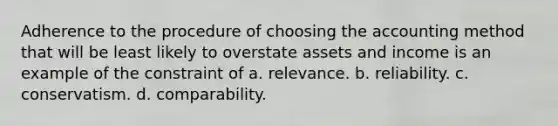 Adherence to the procedure of choosing the accounting method that will be least likely to overstate assets and income is an example of the constraint of a. relevance. b. reliability. c. conservatism. d. comparability.