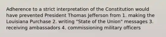 Adherence to a strict interpretation of the Constitution would have prevented President Thomas Jefferson from 1. making the Louisiana Purchase 2. writing "State of the Union" messages 3. receiving ambassadors 4. commissioning military officers