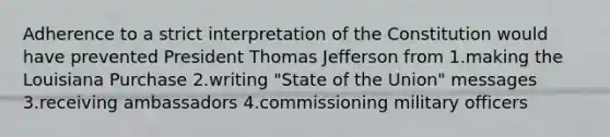 Adherence to a strict interpretation of the Constitution would have prevented President <a href='https://www.questionai.com/knowledge/kHyncoPsXv-thomas-jefferson' class='anchor-knowledge'>thomas jefferson</a> from 1.making the Louisiana Purchase 2.writing "State of the Union" messages 3.receiving ambassadors 4.commissioning military officers