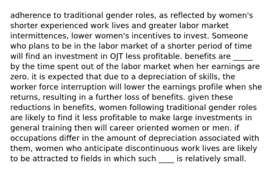 adherence to traditional gender roles, as reflected by women's shorter experienced work lives and greater labor market intermittences, lower women's incentives to invest. Someone who plans to be in the labor market of a shorter period of time will find an investment in OJT less profitable. benefits are _____ by the time spent out of the labor market when her earnings are zero. it is expected that due to a depreciation of skills, the worker force interruption will lower the earnings profile when she returns, resulting in a further loss of benefits. given these reductions in benefits, women following traditional gender roles are likely to find it less profitable to make large investments in general training then will career oriented women or men. if occupations differ in the amount of depreciation associated with them, women who anticipate discontinuous work lives are likely to be attracted to fields in which such ____ is relatively small.