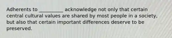 Adherents to __________ acknowledge not only that certain central cultural values are shared by most people in a society, but also that certain important differences deserve to be preserved.