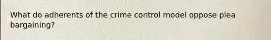 What do adherents of the crime control model oppose plea bargaining?