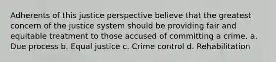 Adherents of this justice perspective believe that the greatest concern of the justice system should be providing fair and equitable treatment to those accused of committing a crime. a. Due process b. Equal justice c. Crime control d. Rehabilitation