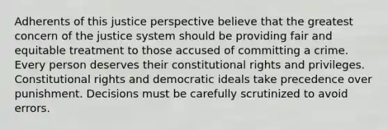 Adherents of this justice perspective believe that the greatest concern of the justice system should be providing fair and equitable treatment to those accused of committing a crime. Every person deserves their constitutional rights and privileges. Constitutional rights and democratic ideals take precedence over punishment. Decisions must be carefully scrutinized to avoid errors.