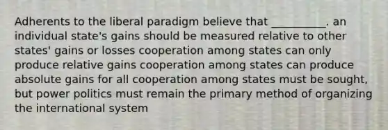 Adherents to the liberal paradigm believe that __________. an individual state's gains should be measured relative to other states' gains or losses cooperation among states can only produce relative gains cooperation among states can produce absolute gains for all cooperation among states must be sought, but power politics must remain the primary method of organizing the international system