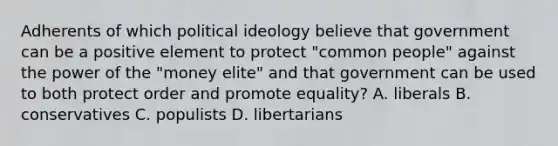 Adherents of which <a href='https://www.questionai.com/knowledge/kFKhV6szLO-political-ideology' class='anchor-knowledge'>political ideology</a> believe that government can be a positive element to protect "common people" against the power of the "money elite" and that government can be used to both protect order and promote equality? A. liberals B. conservatives C. populists D. libertarians