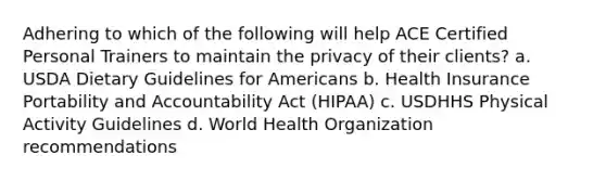 Adhering to which of the following will help ACE Certified Personal Trainers to maintain the privacy of their clients? a. USDA Dietary Guidelines for Americans b. Health Insurance Portability and Accountability Act (HIPAA) c. USDHHS Physical Activity Guidelines d. World Health Organization recommendations