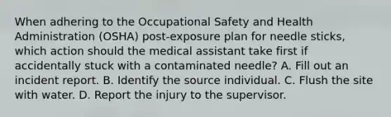 When adhering to the Occupational Safety and Health Administration (OSHA) post-exposure plan for needle sticks, which action should the medical assistant take first if accidentally stuck with a contaminated needle? A. Fill out an incident report. B. Identify the source individual. C. Flush the site with water. D. Report the injury to the supervisor.