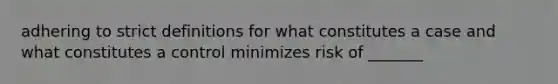 adhering to strict definitions for what constitutes a case and what constitutes a control minimizes risk of _______