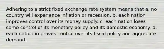 Adhering to a strict fixed exchange rate system means that a. no country will experience inflation or recession. b. each nation improves control over its money supply. c. each nation loses some control of its monetary policy and its domestic economy. d. each nation improves control over its fiscal policy and aggregate demand.