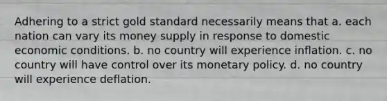 Adhering to a strict gold standard necessarily means that a. each nation can vary its money supply in response to domestic economic conditions. b. no country will experience inflation. c. no country will have control over its <a href='https://www.questionai.com/knowledge/kEE0G7Llsx-monetary-policy' class='anchor-knowledge'>monetary policy</a>. d. no country will experience deflation.