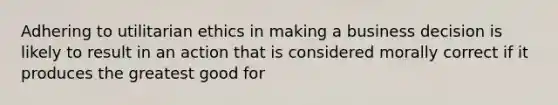 Adhering to utilitarian ethics in making a business decision is likely to result in an action that is considered morally correct if it produces the greatest good for