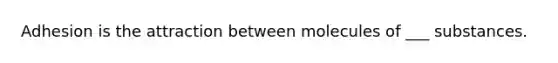 Adhesion is the attraction between molecules of ___ substances.