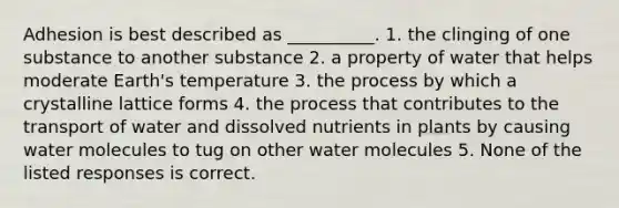 Adhesion is best described as __________. 1. the clinging of one substance to another substance 2. a property of water that helps moderate Earth's temperature 3. the process by which a crystalline lattice forms 4. the process that contributes to the transport of water and dissolved nutrients in plants by causing water molecules to tug on other water molecules 5. None of the listed responses is correct.