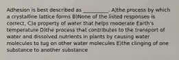 Adhesion is best described as __________. A)the process by which a crystalline lattice forms B)None of the listed responses is correct. C)a property of water that helps moderate Earth's temperature D)the process that contributes to the transport of water and dissolved nutrients in plants by causing water molecules to tug on other water molecules E)the clinging of one substance to another substance