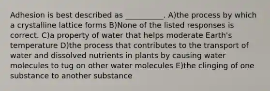 Adhesion is best described as __________. A)the process by which a crystalline lattice forms B)None of the listed responses is correct. C)a property of water that helps moderate Earth's temperature D)the process that contributes to the transport of water and dissolved nutrients in plants by causing water molecules to tug on other water molecules E)the clinging of one substance to another substance