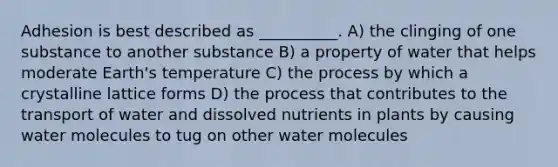 Adhesion is best described as __________. A) the clinging of one substance to another substance B) a property of water that helps moderate Earth's temperature C) the process by which a crystalline lattice forms D) the process that contributes to the transport of water and dissolved nutrients in plants by causing water molecules to tug on other water molecules