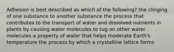 Adhesion is best described as which of the following? the clinging of one substance to another substance the process that contributes to the transport of water and dissolved nutrients in plants by causing water molecules to tug on other water molecules a property of water that helps moderate Earth's temperature the process by which a crystalline lattice forms